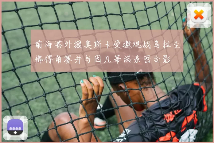 前海港外援奥斯卡受邀观战乌拉圭佛得角赛并与因凡蒂诺亲密合影