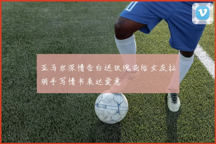 亚马尔深情告白送玫瑰花给女友拉明手写情书表达爱意