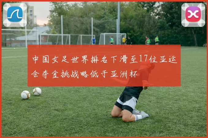 中国女足世界排名下滑至17位亚运会夺金挑战略低于亚洲杯