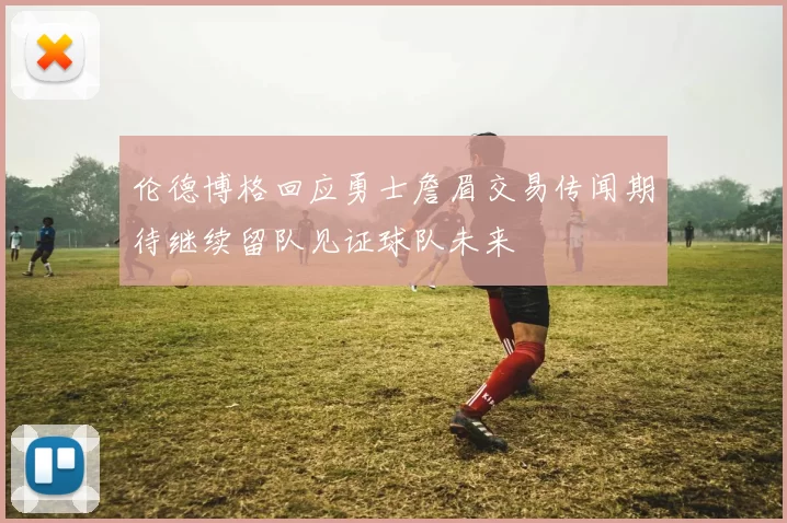伦德博格回应勇士詹眉交易传闻期待继续留队见证球队未来