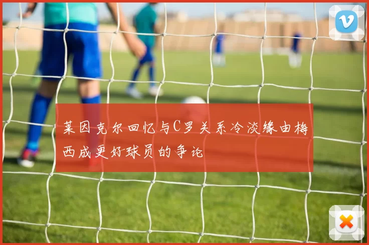 莱因克尔回忆与C罗关系冷淡缘由梅西成更好球员的争论